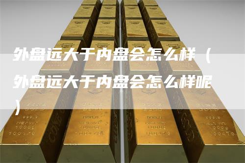 外盘远大于内盘会怎么样（外盘远大于内盘会怎么样呢）-领航期货