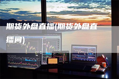 期货外盘直播(期货外盘直播间)-领航期货