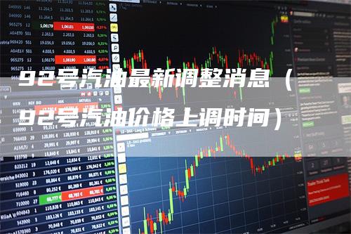 92号汽油最新调整消息（92号汽油价格上调时间）-领航期货