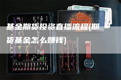 基金期货投资直播流程(期货基金怎么赚钱)-领航期货
