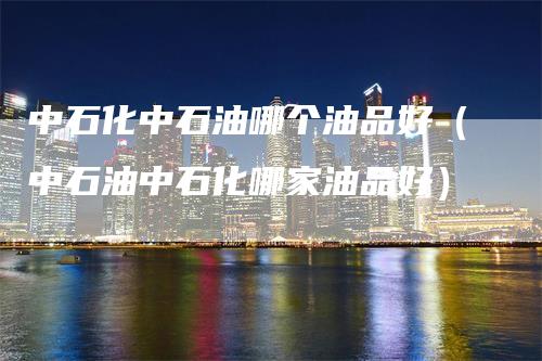 中石化中石油哪个油品好(中石油中石化哪家油品好)-领航期货