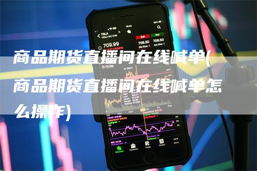 商品期货直播间在线喊单(商品期货直播间在线喊单怎么操作)-领航期货