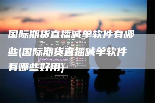 国际期货直播喊单软件有哪些(国际期货直播喊单软件有哪些好用)-领航期货