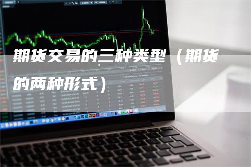 期货交易的三种类型（期货的两种形式）