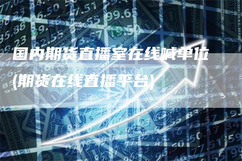 国内期货直播室在线喊单位(期货在线直播平台)-领航期货
