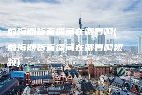 前海期货直播间在哪看啊(前海期货直播间在哪看啊视频)