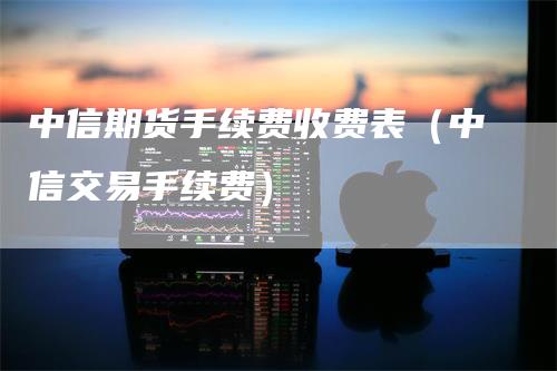 中信期货手续费收费表（中信交易手续费）