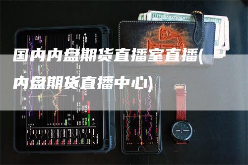 国内内盘期货直播室直播(内盘期货直播中心)-领航期货