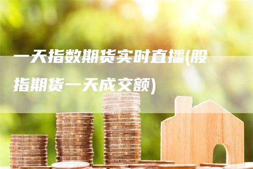 一天指数期货实时直播(股指期货一天成交额)-领航期货