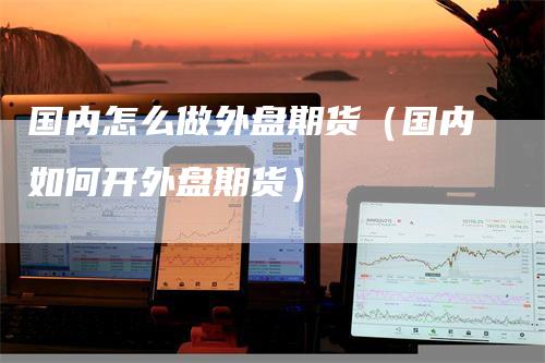 国内怎么做外盘期货（国内如何开外盘期货）-领航期货