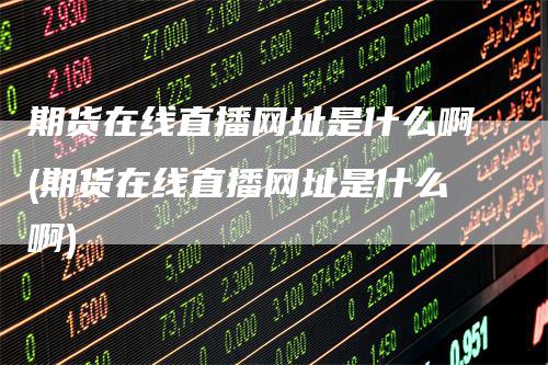 期货在线直播网址是什么啊(期货在线直播网址是什么啊)-领航期货