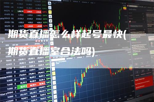 期货直播怎么样起号最快(期货直播室合法吗)-领航期货