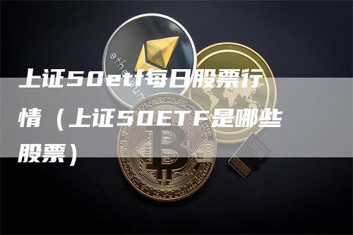 上证50etf每日股票行情（上证50ETF是哪些股票）
