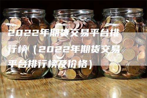 2022年期货交易平台排行榜（2022年期货交易平台排行榜及价格）-领航期货