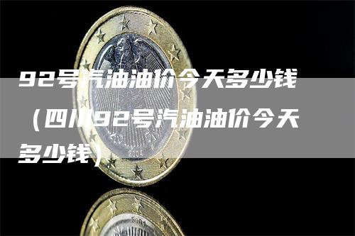 92号汽油油价今天多少钱（四川92号汽油油价今天多少钱）-领航期货
