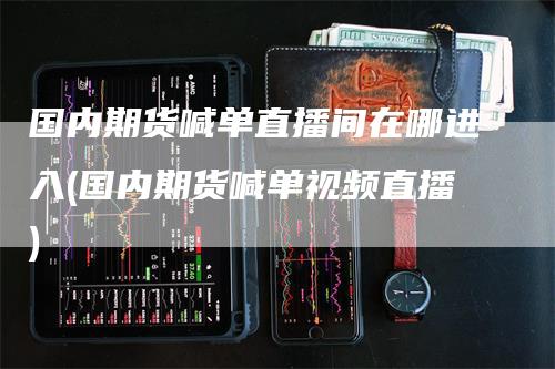 国内期货喊单直播间在哪进入(国内期货喊单视频直播)-领航期货