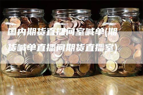 国内期货直播间室喊单(期货喊单直播间期货直播室)-领航期货