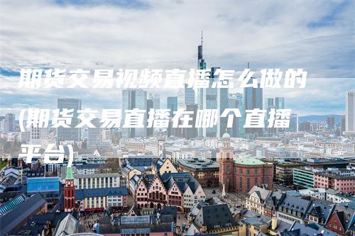 期货交易视频直播怎么做的(期货交易直播在哪个直播平台)
