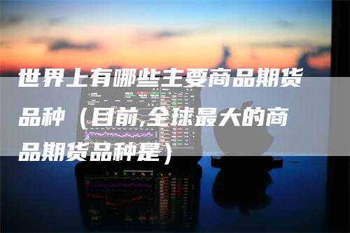 世界上有哪些主要商品期货品种（目前,全球最大的商品期货品种是）