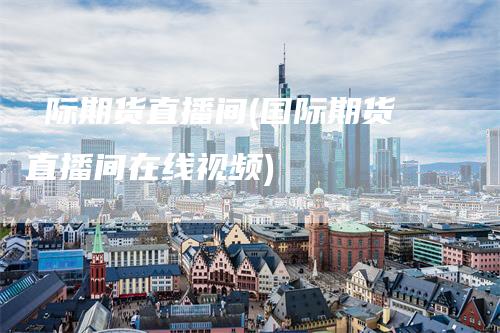 囯际期货直播间(国际期货直播间在线视频)