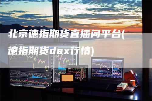 北京德指期货直播间平台(德指期货dax行情)