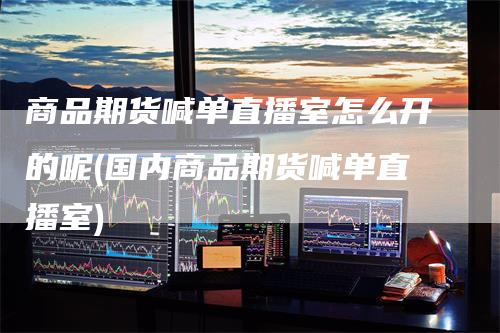 商品期货喊单直播室怎么开的呢(国内商品期货喊单直播室)-领航期货