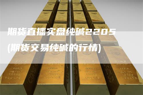 期货直播实盘纯碱2205(期货交易纯碱的行情)-领航期货