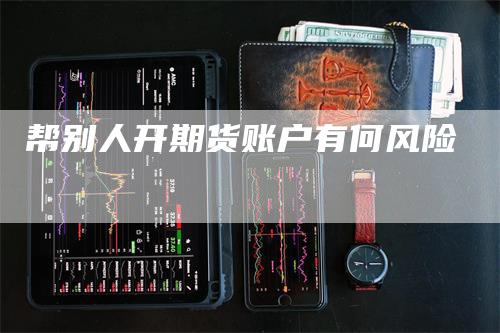 帮别人开期货账户有何风险-领航期货