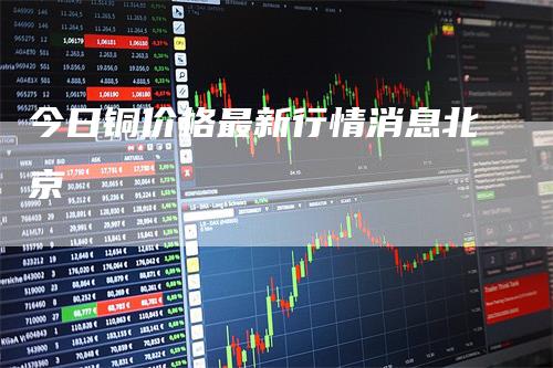 今日铜价格最新行情消息北京-领航期货