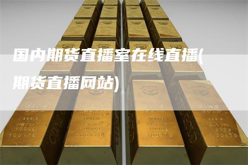 国内期货直播室在线直播(期货直播网站)-领航期货
