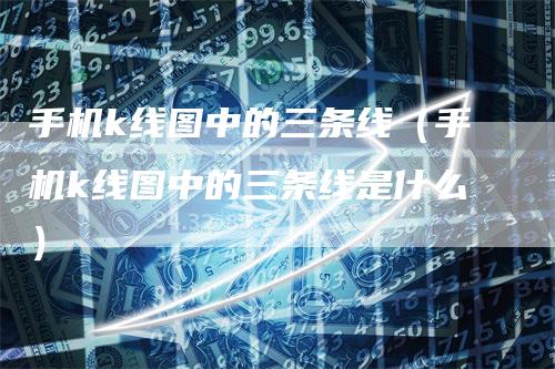 手机k线图中的三条线(手机k线图中的三条线是什么)-领航期货