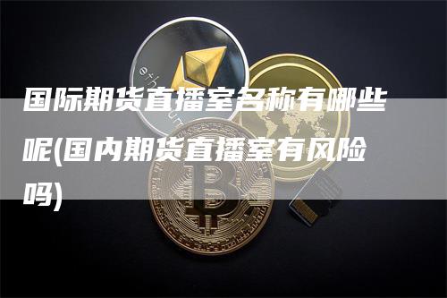 国际期货直播室名称有哪些呢(国内期货直播室有风险吗)-领航期货