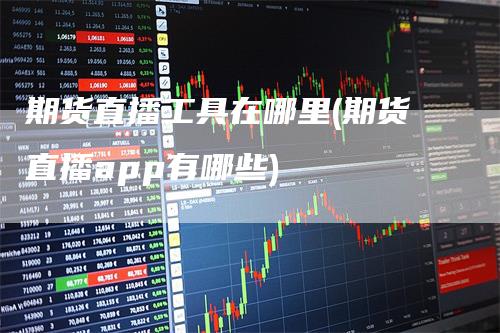 期货直播工具在哪里(期货直播app有哪些)-领航期货