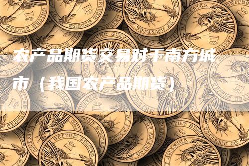 农产品期货交易对于南方城市（我国农产品期货）-领航期货