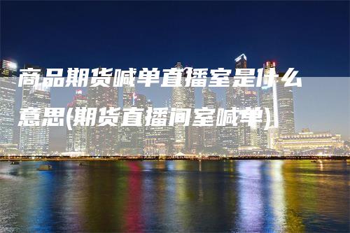 商品期货喊单直播室是什么意思(期货直播间室喊单)-领航期货