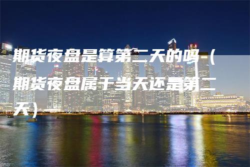 期货夜盘是算第二天的吗（期货夜盘属于当天还是第二天）-领航期货