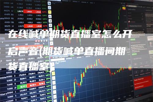 在线喊单期货直播室怎么开启声音(期货喊单直播间期货直播室)