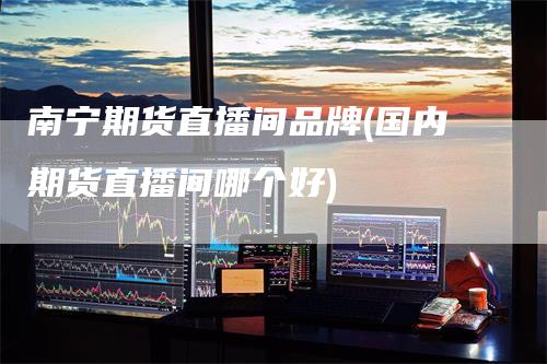 南宁期货直播间品牌(国内期货直播间哪个好)-领航期货