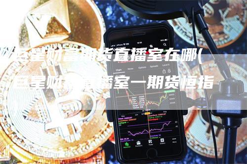巨星财富期货直播室在哪(巨星财富直播室一期货恒指)