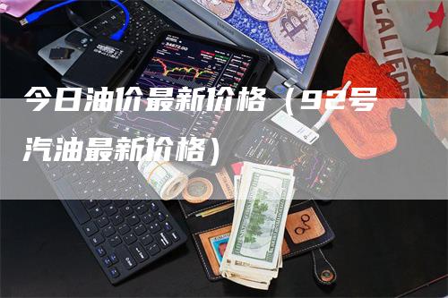 今日油价最新价格（92号汽油最新价格）-领航期货