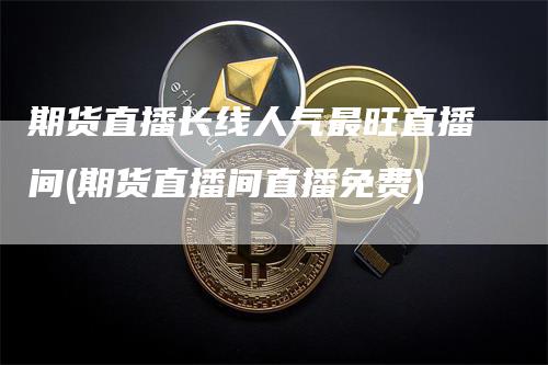 期货直播长线人气最旺直播间(期货直播间直播免费)