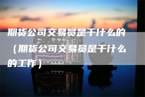 期货公司交易员是干什么的（期货公司交易员是干什么的工作）-领航期货