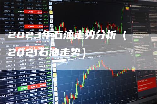 2023年石油走势分析（2021石油走势）-领航期货