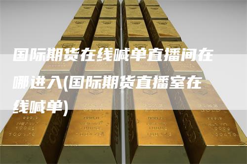 国际期货在线喊单直播间在哪进入(国际期货直播室在线喊单)-领航期货