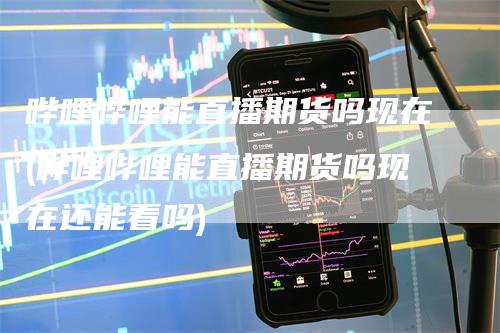 哔哩哔哩能直播期货吗现在(哔哩哔哩能直播期货吗现在还能看吗)