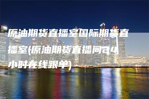 原油期货直播室国际期货直播室(原油期货直播间24小时在线跟单)-领航期货