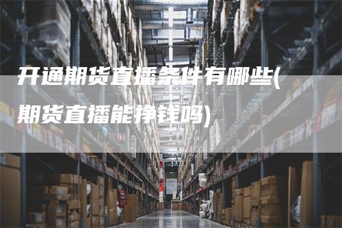 开通期货直播条件有哪些(期货直播能挣钱吗)-领航期货