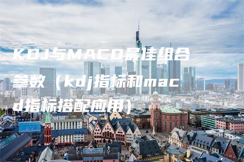 KDJ与MACD最佳组合参数(kdj指标和macd指标搭配应用)-领航期货
