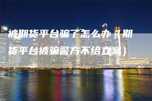 被期货平台骗了怎么办(期货平台被骗警方不给立案)-领航期货