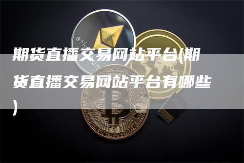 期货直播交易网站平台(期货直播交易网站平台有哪些)-领航期货